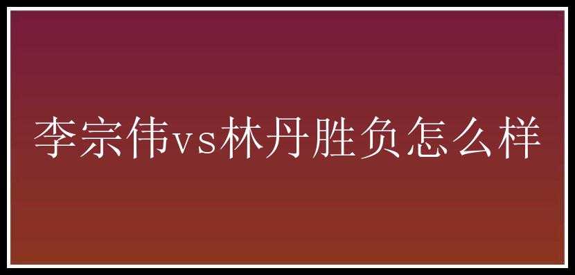 李宗伟vs林丹胜负怎么样