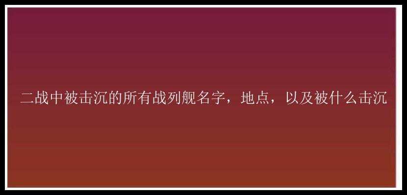 二战中被击沉的所有战列舰名字，地点，以及被什么击沉