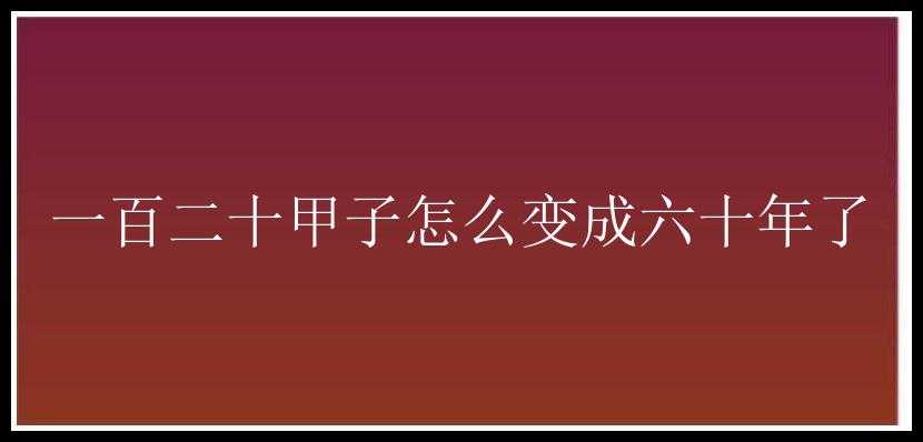 一百二十甲子怎么变成六十年了