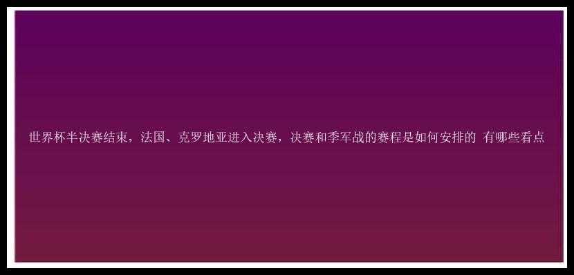 世界杯半决赛结束，法国、克罗地亚进入决赛，决赛和季军战的赛程是如何安排的 有哪些看点