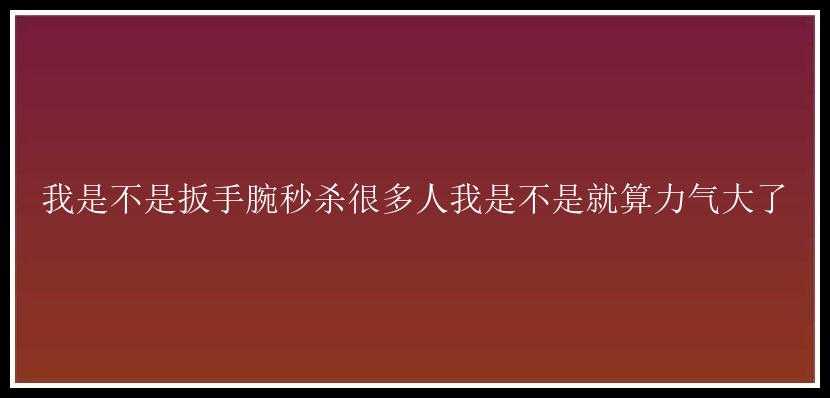 我是不是扳手腕秒杀很多人我是不是就算力气大了