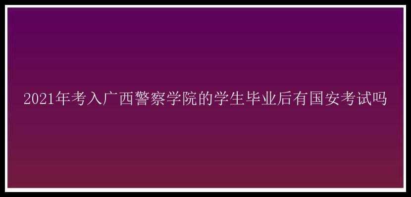 2021年考入广西警察学院的学生毕业后有国安考试吗