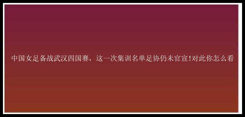 中国女足备战武汉四国赛，这一次集训名单足协仍未官宣!对此你怎么看