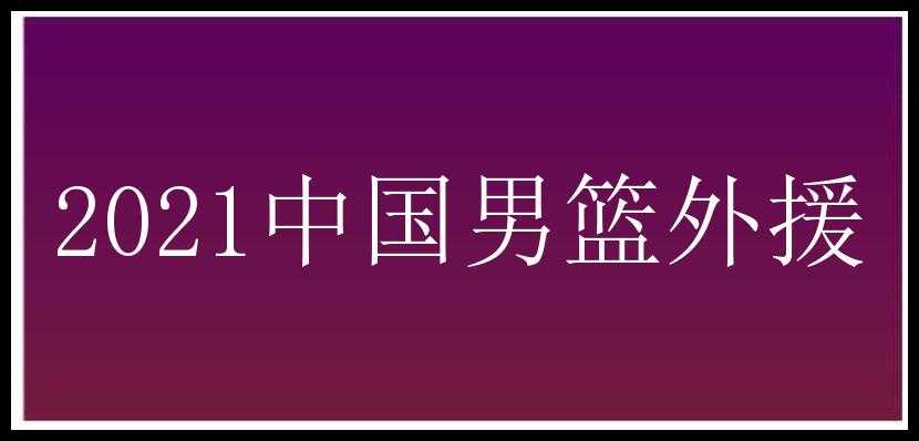 2021中国男篮外援