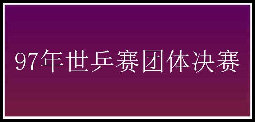 97年世乒赛团体决赛