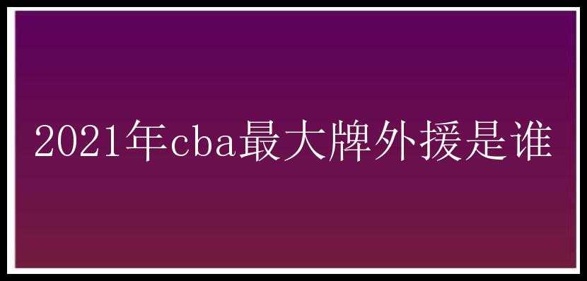 2021年cba最大牌外援是谁