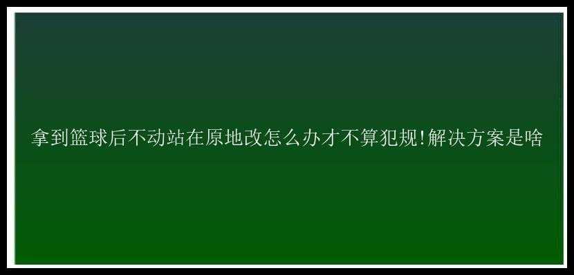 拿到篮球后不动站在原地改怎么办才不算犯规!解决方案是啥