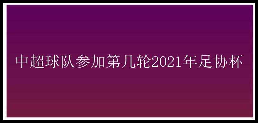 中超球队参加第几轮2021年足协杯