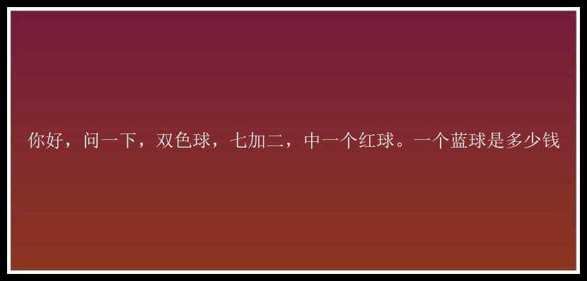 你好，问一下，，七加二，中一个红球。一个蓝球是多少钱