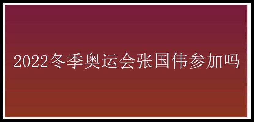 2022冬季奥运会张国伟参加吗