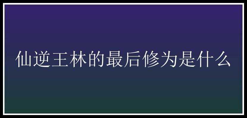 仙逆王林的最后修为是什么