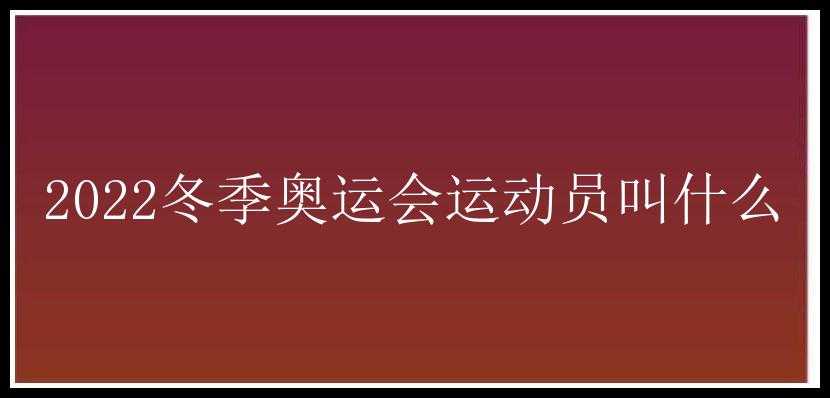 2022冬季奥运会运动员叫什么