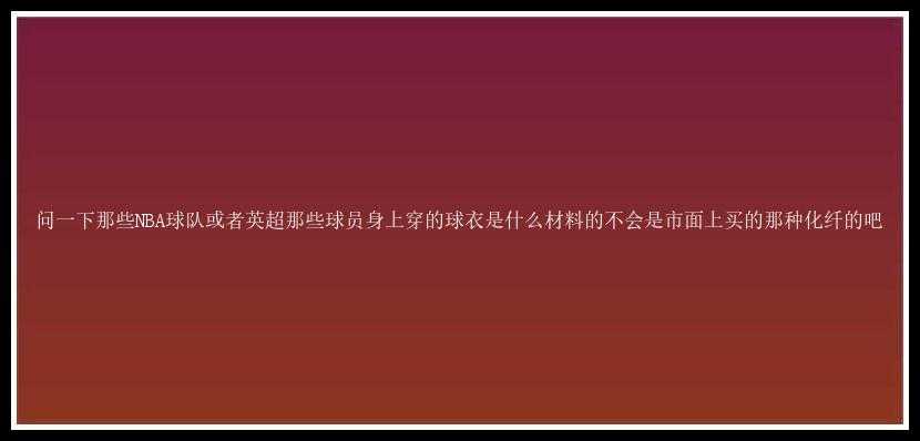 问一下那些NBA球队或者英超那些球员身上穿的球衣是什么材料的不会是市面上买的那种化纤的吧