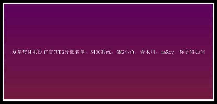 复星集团狼队官宣PUBG分部名单，5400教练，SMG小鱼，青木川，meRcy，你觉得如何