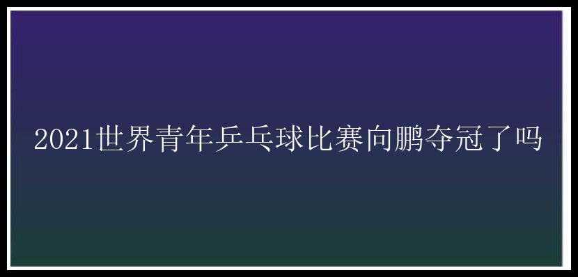 2021世界青年乒乓球比赛向鹏夺冠了吗