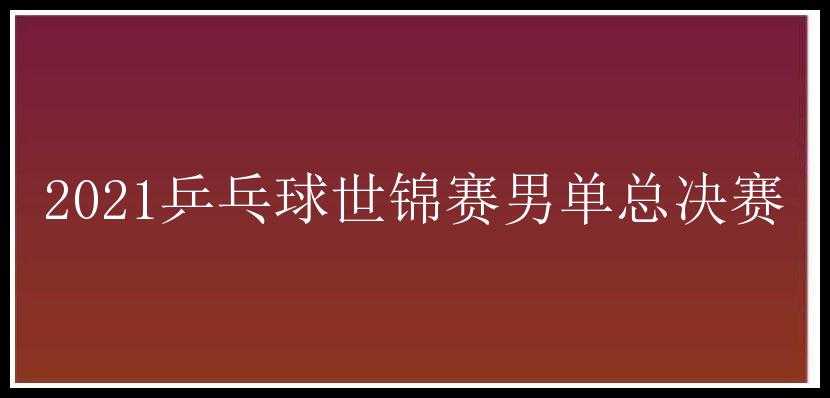 2021乒乓球世锦赛男单总决赛