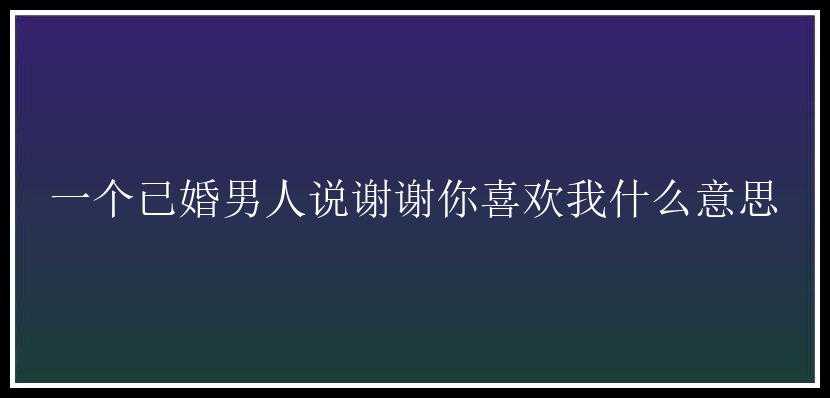 一个已婚男人说谢谢你喜欢我什么意思