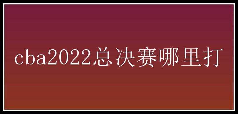 cba2022总决赛哪里打