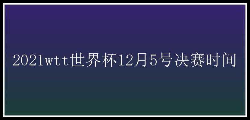 2021wtt世界杯12月5号决赛时间