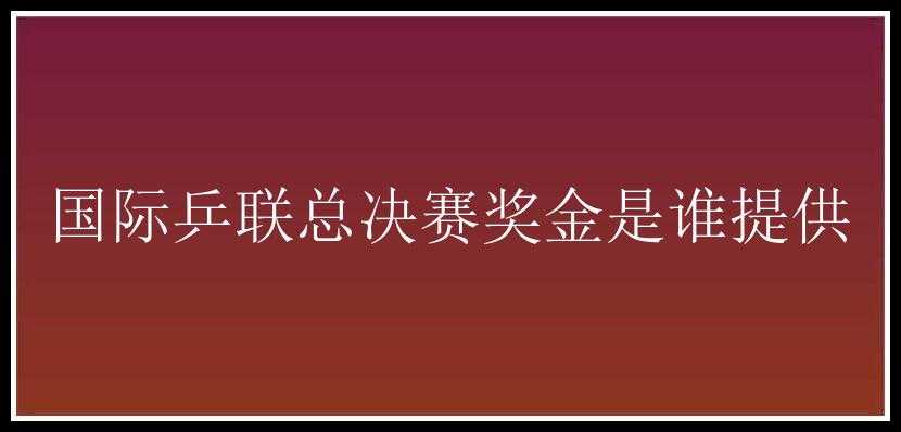 国际乒联总决赛奖金是谁提供