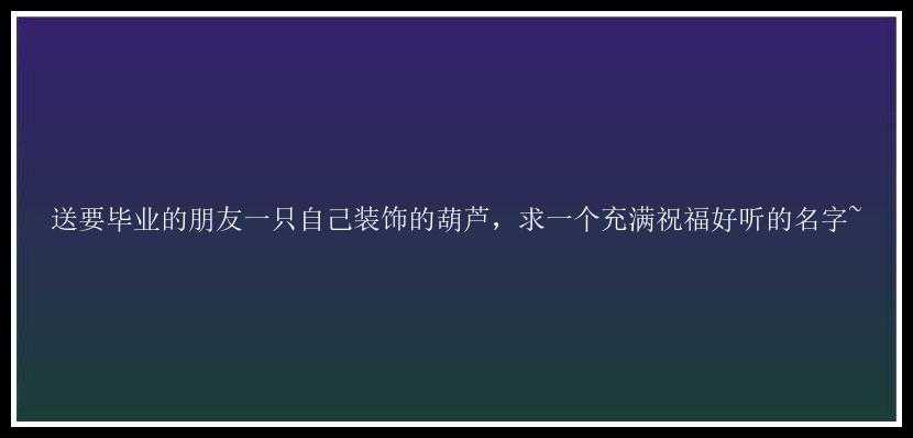 送要毕业的朋友一只自己装饰的葫芦，求一个充满祝福好听的名字~