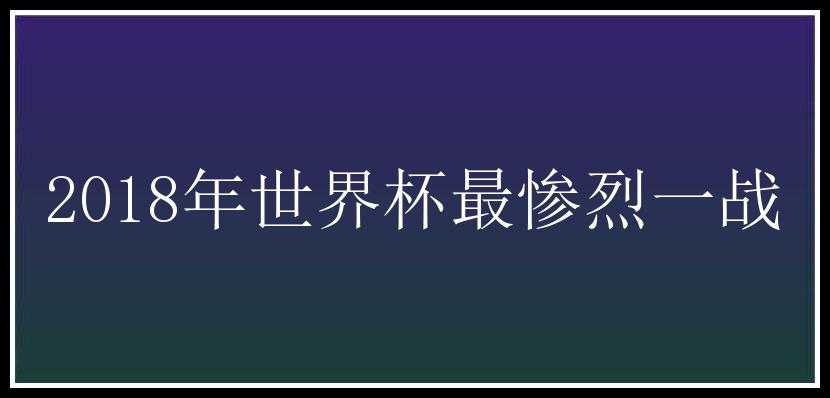 2018年世界杯最惨烈一战