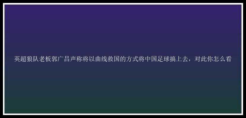 英超狼队老板郭广昌声称将以曲线救国的方式将中国足球搞上去，对此你怎么看