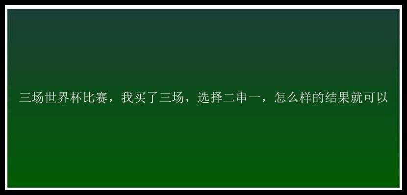 三场世界杯比赛，我买了三场，选择二串一，怎么样的结果就可以