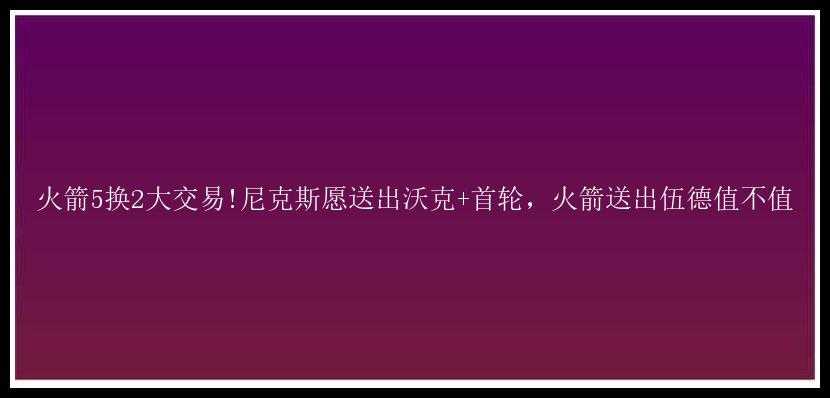 火箭5换2大交易!尼克斯愿送出沃克+首轮，火箭送出伍德值不值