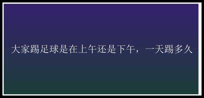 大家踢足球是在上午还是下午，一天踢多久