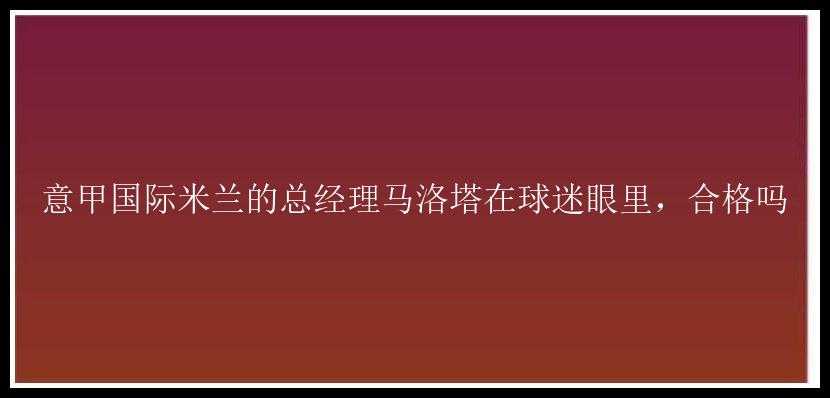 意甲国际米兰的总经理马洛塔在球迷眼里，合格吗