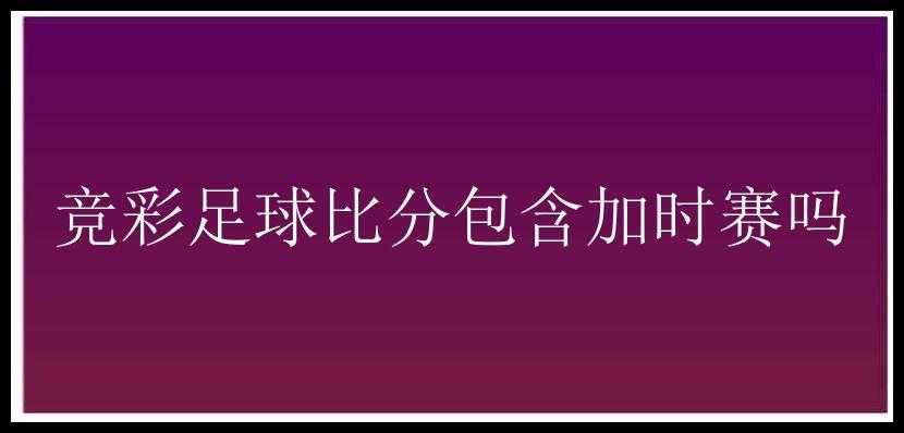 竞彩足球比分包含加时赛吗