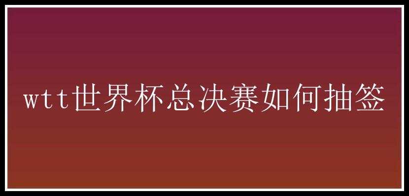 wtt世界杯总决赛如何抽签