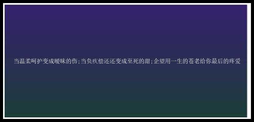 当温柔呵护变成暧昧的伤;当负疚偿还还变成至死的甜;企望用一生的苍老给你最后的疼爱