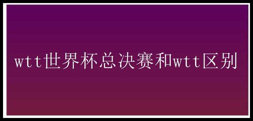 wtt世界杯总决赛和wtt区别