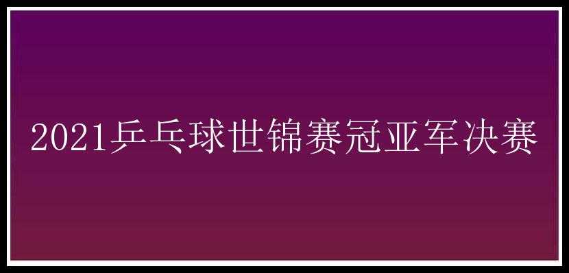 2021乒乓球世锦赛冠亚军决赛