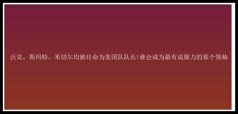 沃克、斯玛特、米切尔均被任命为美国队队长!谁会成为最有说服力的那个领袖