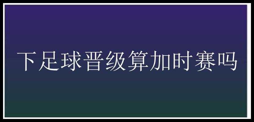 下足球晋级算加时赛吗