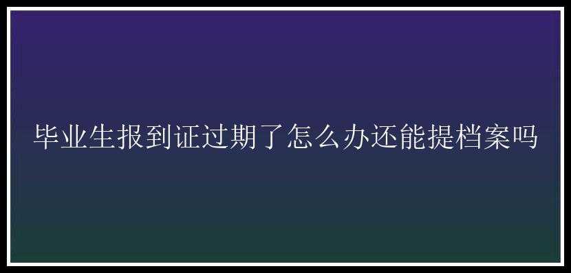 毕业生报到证过期了怎么办还能提档案吗