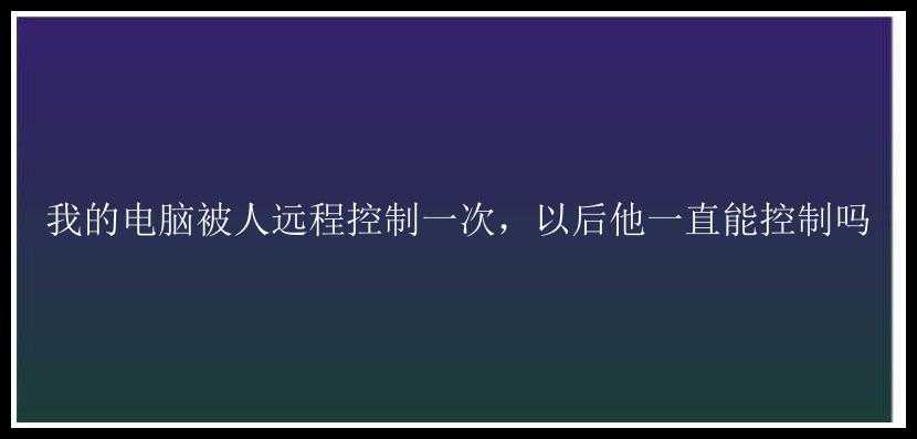 我的电脑被人远程控制一次，以后他一直能控制吗