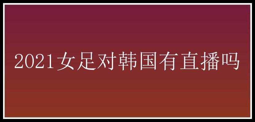 2021女足对韩国有直播吗