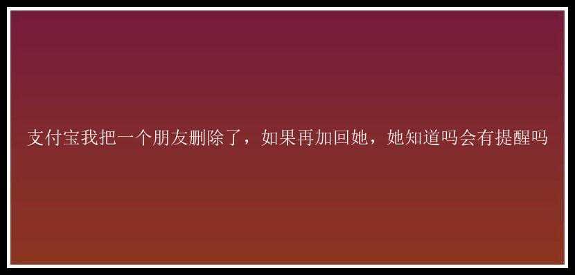 支付宝我把一个朋友删除了，如果再加回她，她知道吗会有提醒吗