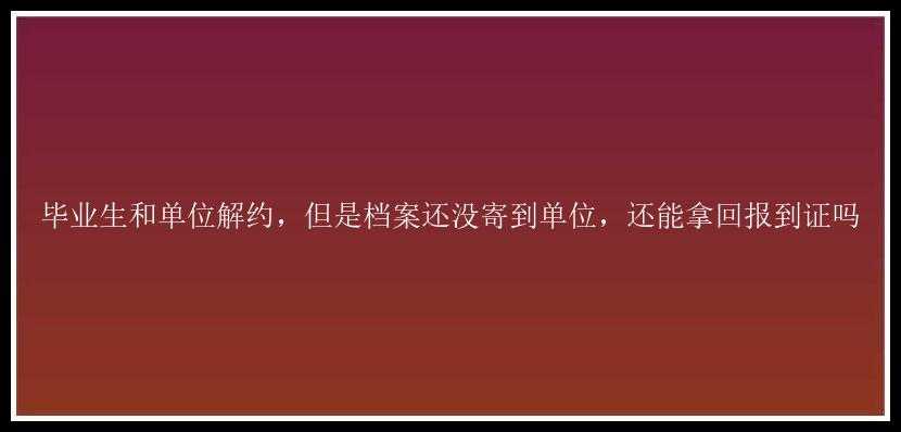 毕业生和单位解约，但是档案还没寄到单位，还能拿回报到证吗