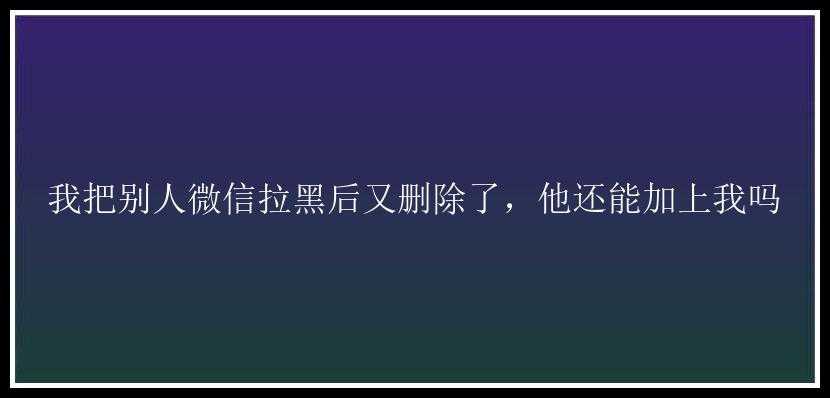 我把别人微信拉黑后又删除了，他还能加上我吗