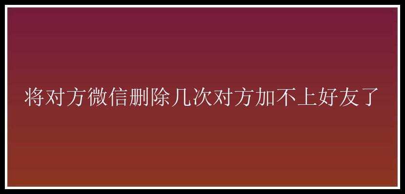 将对方微信删除几次对方加不上好友了