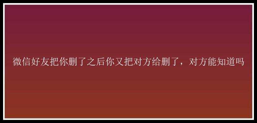 微信好友把你删了之后你又把对方给删了，对方能知道吗