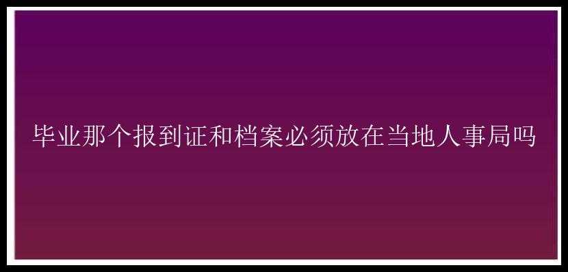 毕业那个报到证和档案必须放在当地人事局吗