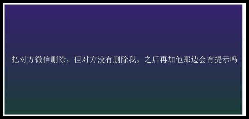 把对方微信删除，但对方没有删除我，之后再加他那边会有提示吗