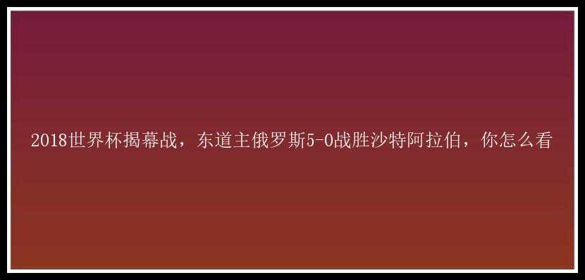 2018世界杯揭幕战，东道主俄罗斯5-0战胜沙特阿拉伯，你怎么看