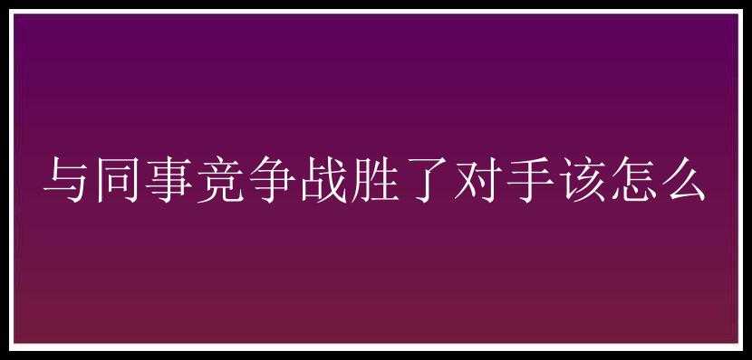 与同事竞争战胜了对手该怎么